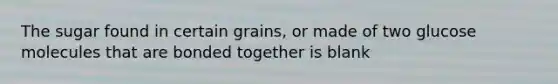 The sugar found in certain grains, or made of two glucose molecules that are bonded together is blank