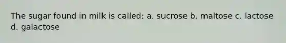 The sugar found in milk is called: a. sucrose b. maltose c. lactose d. galactose