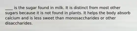 ____ is the sugar found in milk. It is distinct from most other sugars because it is not found in plants. It helps the body absorb calcium and is less sweet than monosaccharides or other disaccharides.