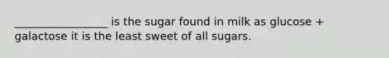 _________________ is the sugar found in milk as glucose + galactose it is the least sweet of all sugars.