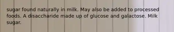 sugar found naturally in milk. May also be added to processed foods. A disaccharide made up of glucose and galactose. Milk sugar.