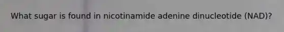 What sugar is found in nicotinamide adenine dinucleotide (NAD)?