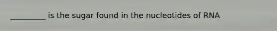 _________ is the sugar found in the nucleotides of RNA