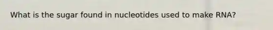 What is the sugar found in nucleotides used to make RNA?