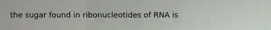 the sugar found in ribonucleotides of RNA is