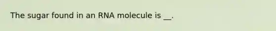 The sugar found in an RNA molecule is __.