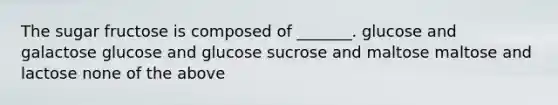 The sugar fructose is composed of _______. glucose and galactose glucose and glucose sucrose and maltose maltose and lactose none of the above