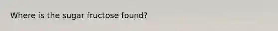 Where is the sugar fructose found?