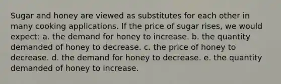 Sugar and honey are viewed as substitutes for each other in many cooking applications. If the price of sugar rises, we would expect: a. ​the demand for honey to increase. b. ​the quantity demanded of honey to decrease. c. ​the price of honey to decrease. d. ​the demand for honey to decrease. e. ​the quantity demanded of honey to increase.