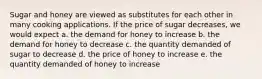 Sugar and honey are viewed as substitutes for each other in many cooking applications. If the price of sugar decreases, we would expect a. the demand for honey to increase b. the demand for honey to decrease c. the quantity demanded of sugar to decrease d. the price of honey to increase e. the quantity demanded of honey to increase