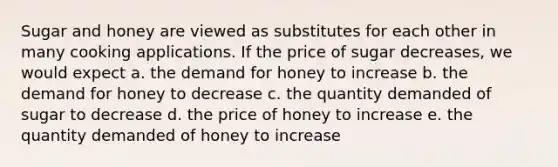 Sugar and honey are viewed as substitutes for each other in many cooking applications. If the price of sugar decreases, we would expect a. the demand for honey to increase b. the demand for honey to decrease c. the quantity demanded of sugar to decrease d. the price of honey to increase e. the quantity demanded of honey to increase