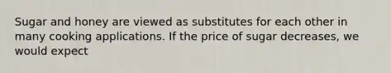 Sugar and honey are viewed as substitutes for each other in many cooking applications. If the price of sugar decreases, we would expect