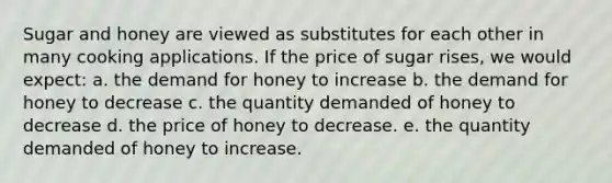 Sugar and honey are viewed as substitutes for each other in many cooking applications. If the price of sugar rises, we would expect: a. the demand for honey to increase b. the demand for honey to decrease c. the quantity demanded of honey to decrease d. the price of honey to decrease. e. the quantity demanded of honey to increase.