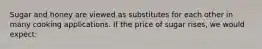 Sugar and honey are viewed as substitutes for each other in many cooking applications. If the price of sugar rises, we would expect: