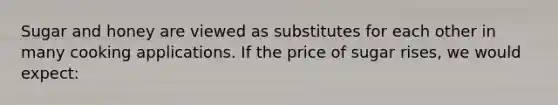 Sugar and honey are viewed as substitutes for each other in many cooking applications. If the price of sugar rises, we would expect: