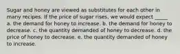 Sugar and honey are viewed as substitutes for each other in many recipes. If the price of sugar rises, we would expect _____ a. the demand for honey to increase. b. the demand for honey to decrease. c. the quantity demanded of honey to decrease. d. the price of honey to decrease. e. the quantity demanded of honey to increase.