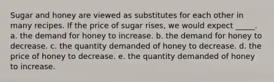 Sugar and honey are viewed as substitutes for each other in many recipes. If the price of sugar rises, we would expect _____. a. the demand for honey to increase. b. the demand for honey to decrease. c. the quantity demanded of honey to decrease. d. the price of honey to decrease. e. the quantity demanded of honey to increase.