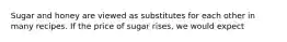 Sugar and honey are viewed as substitutes for each other in many recipes. If the price of sugar rises, we would expect