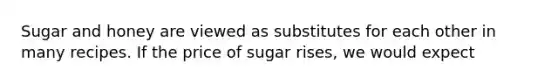 Sugar and honey are viewed as substitutes for each other in many recipes. If the price of sugar rises, we would expect