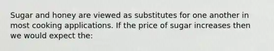 Sugar and honey are viewed as substitutes for one another in most cooking applications. If the price of sugar increases then we would expect the: