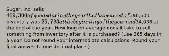 Sugar, Inc. sells 469,300 of goods during the year that have a cost of398,600. Inventory was 29,783 at the beginning of the year and34,038 at the end of the year. How long on average does it take to sell something from inventory after it is purchased? (Use 365 days in a year. Do not round your intermediate calculations. Round your final answer to one decimal place.)