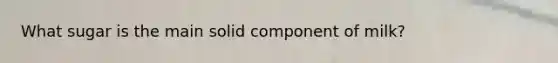 What sugar is the main solid component of milk?