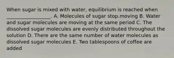 When sugar is mixed with water, equilibrium is reached when __________________. A. Molecules of sugar stop.moving B. Water and sugar molecules are moving at the same period C. The dissolved sugar molecules are evenly distributed throughout the solution D. There are the same number of water molecules as dissolved sugar molecules E. Two tablespoons of coffee are added