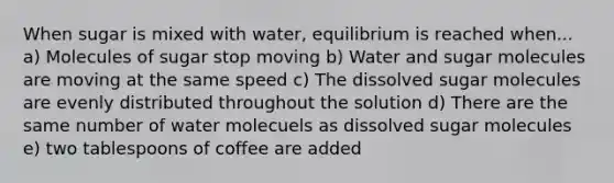 When sugar is mixed with water, equilibrium is reached when... a) Molecules of sugar stop moving b) Water and sugar molecules are moving at the same speed c) The dissolved sugar molecules are evenly distributed throughout the solution d) There are the same number of water molecuels as dissolved sugar molecules e) two tablespoons of coffee are added