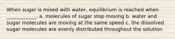 When sugar is mixed with water, equilibrium is reached when ____________. a. molecules of sugar stop moving b. water and sugar molecules are moving at the same speed c. the dissolved sugar molecules are evenly distributed throughout the solution