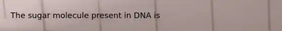 The sugar molecule present in DNA is