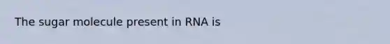 The sugar molecule present in RNA is