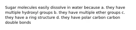 Sugar molecules easily dissolve in water because a. they have multiple hydroxyl groups b. they have multiple ether groups c. they have a ring structure d. they have polar carbon carbon double bonds