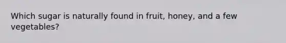 Which sugar is naturally found in fruit, honey, and a few vegetables?