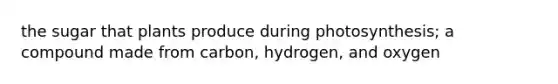 the sugar that plants produce during photosynthesis; a compound made from carbon, hydrogen, and oxygen