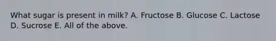 What sugar is present in milk? A. Fructose B. Glucose C. Lactose D. Sucrose E. All of the above.