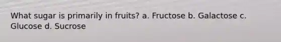 What sugar is primarily in fruits? a. Fructose b. Galactose c. Glucose d. Sucrose