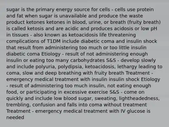 sugar is the primary energy source for cells - cells use protein and fat when sugar is unavailable and produce the waste product ketones ketones in blood, urine, or breath (fruity breath) is called ketosis and are acidic and produces acidosis or low pH in tissues - also known as ketoacidosis life threatening complications of T1DM include diabetic coma and insulin shock that result from administering too much or too little insulin diabetic coma Etiology - result of not administering enough insulin or eating too many carbohydrates S&S - develop slowly and include polyuria, polydipsia, ketoacidosis, lethargy leading to coma, slow and deep breathing with fruity breath Treatment - emergency medical treatment with insulin insulin shock Etiology - result of administering too much insulin, not eating enough food, or participating in excessive exercise S&S - come on quickly and include low blood sugar, sweating, lightheadedness, trembling, confusion and falls into coma without treatment Treatment - emergency medical treatment with IV glucose is needed