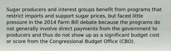 Sugar producers and interest groups benefit from programs that restrict imports and support sugar prices, but faced little pressure in the 2014 Farm Bill debate because the programs do not generally involve direct payments from the government to producers and thus do not show up as a significant budget cost or score from the Congressional Budget Office (CBO).