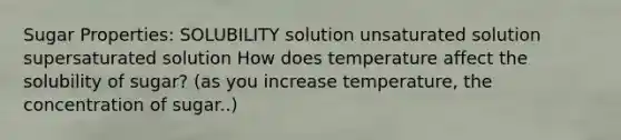 Sugar Properties: SOLUBILITY solution unsaturated solution supersaturated solution How does temperature affect the solubility of sugar? (as you increase temperature, the concentration of sugar..)