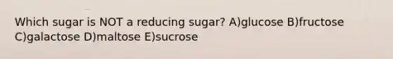 Which sugar is NOT a reducing sugar? A)glucose B)fructose C)galactose D)maltose E)sucrose