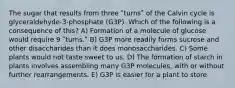 The sugar that results from three ʺturnsʺ of the Calvin cycle is glyceraldehyde-3-phosphate (G3P). Which of the following is a consequence of this? A) Formation of a molecule of glucose would require 9 ʺturns.ʺ B) G3P more readily forms sucrose and other disaccharides than it does monosaccharides. C) Some plants would not taste sweet to us. D) The formation of starch in plants involves assembling many G3P molecules, with or without further rearrangements. E) G3P is easier for a plant to store