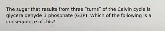 The sugar that results from three ʺturnsʺ of the Calvin cycle is glyceraldehyde-3-phosphate (G3P). Which of the following is a consequence of this?