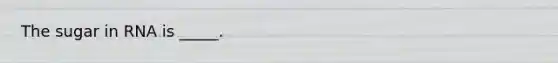 The sugar in RNA is _____.