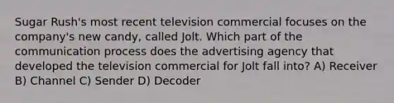 Sugar Rush's most recent television commercial focuses on the company's new candy, called Jolt. Which part of the communication process does the advertising agency that developed the television commercial for Jolt fall into? A) Receiver B) Channel C) Sender D) Decoder