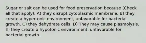 Sugar or salt can be used for food preservation because (Check all that apply): A) they disrupt cytoplasmic membrane. B) they create a hypertonic environment, unfavorable for bacterial growth. C) they dehydrate cells. D) They may cause plasmolysis. E) they create a hypotonic environment, unfavorable for bacterial growth.