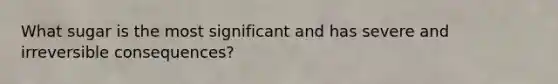 What sugar is the most significant and has severe and irreversible consequences?