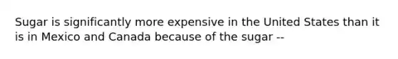 Sugar is significantly more expensive in the United States than it is in Mexico and Canada because of the sugar --