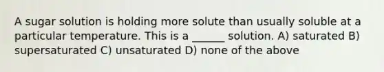 A sugar solution is holding more solute than usually soluble at a particular temperature. This is a ______ solution. A) saturated B) supersaturated C) unsaturated D) none of the above