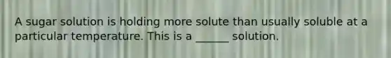 A sugar solution is holding more solute than usually soluble at a particular temperature. This is a ______ solution.