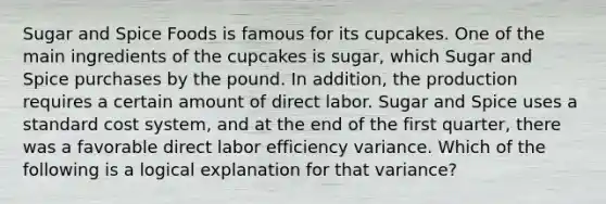 Sugar and Spice Foods is famous for its cupcakes. One of the main ingredients of the cupcakes is​ sugar, which Sugar and Spice purchases by the pound. In​ addition, the production requires a certain amount of direct labor. Sugar and Spice uses a standard cost​ system, and at the end of the first​ quarter, there was a favorable direct labor efficiency variance. Which of the following is a logical explanation for that​ variance?